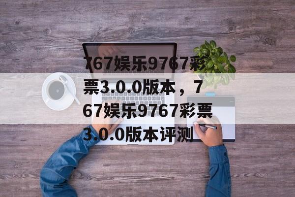 767娱乐9767彩票3.0.0版本，767娱乐9767彩票3.0.0版本评测