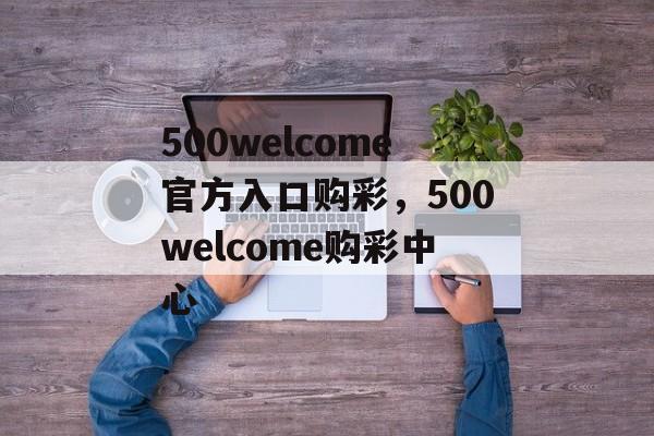 500welcome官方入口购彩，500welcome购彩中心